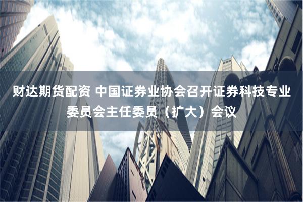财达期货配资 中国证券业协会召开证券科技专业委员会主任委员（扩大）会议