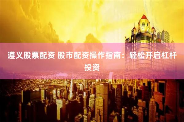 遵义股票配资 股市配资操作指南：轻松开启杠杆投资