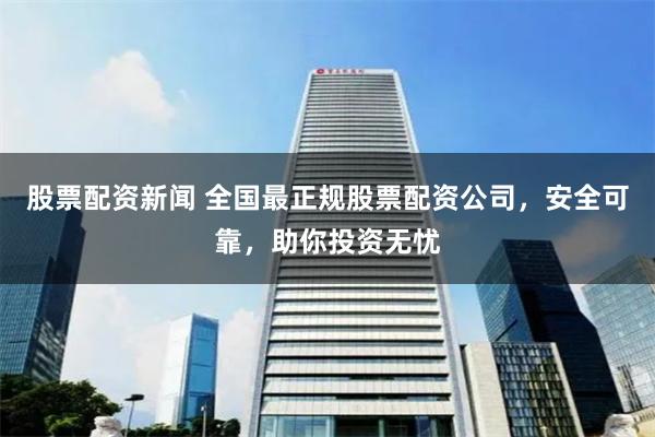股票配资新闻 全国最正规股票配资公司，安全可靠，助你投资无忧