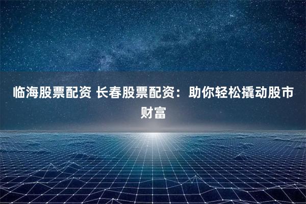 临海股票配资 长春股票配资：助你轻松撬动股市财富