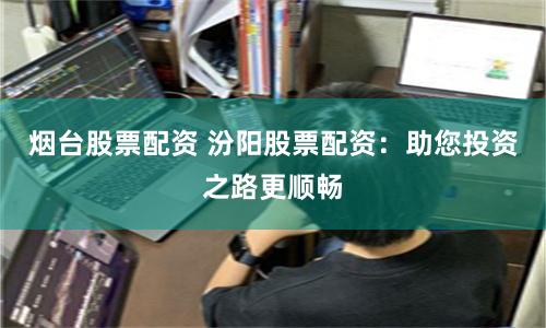 烟台股票配资 汾阳股票配资：助您投资之路更顺畅
