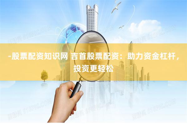 -股票配资知识网 吉首股票配资：助力资金杠杆，投资更轻松