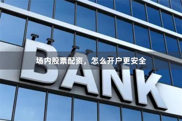 场内股票配资，怎么开户更安全