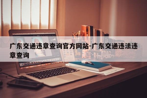广东交通违章查询官方网站-广东交通违法违章查询